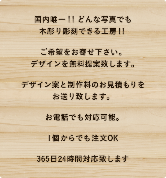 国内唯一！！どんな写真でも木彫り彫刻できる工房！！ ご希望をお寄せ下さい。デザインを無料提案致します。 デザイン案と制作料のお見積もりをお送り致します。お電話でも対応可能。 1個からでも注文OK 365日24時間対応致します