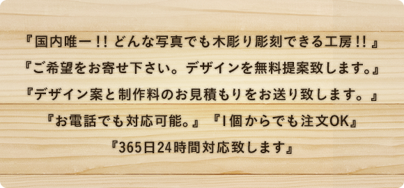 国内唯一！！どんな写真でも木彫り彫刻できる工房！！ ご希望をお寄せ下さい。デザインを無料提案致します。 デザイン案と制作料のお見積もりをお送り致します。お電話でも対応可能。 1個からでも注文OK 365日24時間対応致します